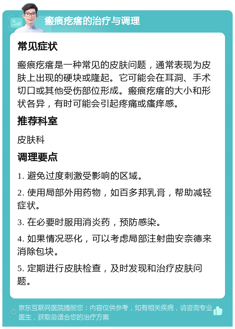 瘢痕疙瘩的治疗与调理 常见症状 瘢痕疙瘩是一种常见的皮肤问题，通常表现为皮肤上出现的硬块或隆起。它可能会在耳洞、手术切口或其他受伤部位形成。瘢痕疙瘩的大小和形状各异，有时可能会引起疼痛或瘙痒感。 推荐科室 皮肤科 调理要点 1. 避免过度刺激受影响的区域。 2. 使用局部外用药物，如百多邦乳膏，帮助减轻症状。 3. 在必要时服用消炎药，预防感染。 4. 如果情况恶化，可以考虑局部注射曲安奈德来消除包块。 5. 定期进行皮肤检查，及时发现和治疗皮肤问题。