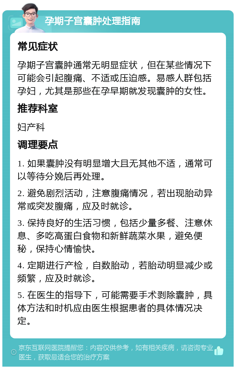 孕期子宫囊肿处理指南 常见症状 孕期子宫囊肿通常无明显症状，但在某些情况下可能会引起腹痛、不适或压迫感。易感人群包括孕妇，尤其是那些在孕早期就发现囊肿的女性。 推荐科室 妇产科 调理要点 1. 如果囊肿没有明显增大且无其他不适，通常可以等待分娩后再处理。 2. 避免剧烈活动，注意腹痛情况，若出现胎动异常或突发腹痛，应及时就诊。 3. 保持良好的生活习惯，包括少量多餐、注意休息、多吃高蛋白食物和新鲜蔬菜水果，避免便秘，保持心情愉快。 4. 定期进行产检，自数胎动，若胎动明显减少或频繁，应及时就诊。 5. 在医生的指导下，可能需要手术剥除囊肿，具体方法和时机应由医生根据患者的具体情况决定。