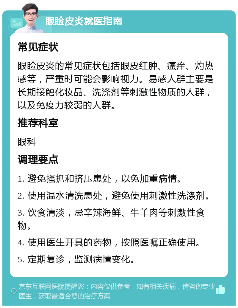 眼睑皮炎就医指南 常见症状 眼睑皮炎的常见症状包括眼皮红肿、瘙痒、灼热感等，严重时可能会影响视力。易感人群主要是长期接触化妆品、洗涤剂等刺激性物质的人群，以及免疫力较弱的人群。 推荐科室 眼科 调理要点 1. 避免搔抓和挤压患处，以免加重病情。 2. 使用温水清洗患处，避免使用刺激性洗涤剂。 3. 饮食清淡，忌辛辣海鲜、牛羊肉等刺激性食物。 4. 使用医生开具的药物，按照医嘱正确使用。 5. 定期复诊，监测病情变化。