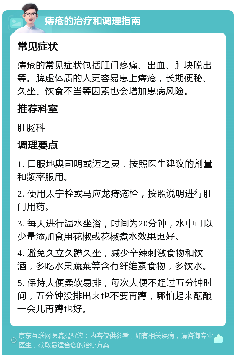 痔疮的治疗和调理指南 常见症状 痔疮的常见症状包括肛门疼痛、出血、肿块脱出等。脾虚体质的人更容易患上痔疮，长期便秘、久坐、饮食不当等因素也会增加患病风险。 推荐科室 肛肠科 调理要点 1. 口服地奥司明或迈之灵，按照医生建议的剂量和频率服用。 2. 使用太宁栓或马应龙痔疮栓，按照说明进行肛门用药。 3. 每天进行温水坐浴，时间为20分钟，水中可以少量添加食用花椒或花椒煮水效果更好。 4. 避免久立久蹲久坐，减少辛辣刺激食物和饮酒，多吃水果蔬菜等含有纤维素食物，多饮水。 5. 保持大便柔软易排，每次大便不超过五分钟时间，五分钟没排出来也不要再蹲，哪怕起来酝酿一会儿再蹲也好。