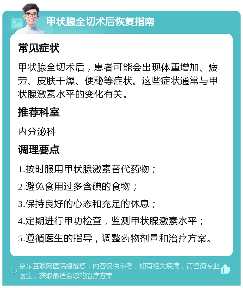 甲状腺全切术后恢复指南 常见症状 甲状腺全切术后，患者可能会出现体重增加、疲劳、皮肤干燥、便秘等症状。这些症状通常与甲状腺激素水平的变化有关。 推荐科室 内分泌科 调理要点 1.按时服用甲状腺激素替代药物； 2.避免食用过多含碘的食物； 3.保持良好的心态和充足的休息； 4.定期进行甲功检查，监测甲状腺激素水平； 5.遵循医生的指导，调整药物剂量和治疗方案。