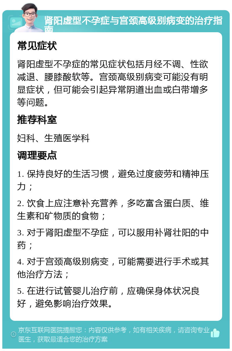 肾阳虚型不孕症与宫颈高级别病变的治疗指南 常见症状 肾阳虚型不孕症的常见症状包括月经不调、性欲减退、腰膝酸软等。宫颈高级别病变可能没有明显症状，但可能会引起异常阴道出血或白带增多等问题。 推荐科室 妇科、生殖医学科 调理要点 1. 保持良好的生活习惯，避免过度疲劳和精神压力； 2. 饮食上应注意补充营养，多吃富含蛋白质、维生素和矿物质的食物； 3. 对于肾阳虚型不孕症，可以服用补肾壮阳的中药； 4. 对于宫颈高级别病变，可能需要进行手术或其他治疗方法； 5. 在进行试管婴儿治疗前，应确保身体状况良好，避免影响治疗效果。