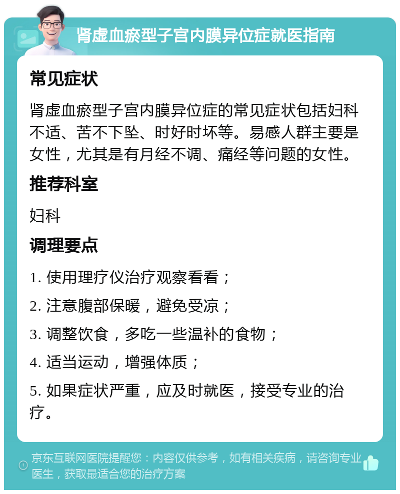 肾虚血瘀型子宫内膜异位症就医指南 常见症状 肾虚血瘀型子宫内膜异位症的常见症状包括妇科不适、苦不下坠、时好时坏等。易感人群主要是女性，尤其是有月经不调、痛经等问题的女性。 推荐科室 妇科 调理要点 1. 使用理疗仪治疗观察看看； 2. 注意腹部保暖，避免受凉； 3. 调整饮食，多吃一些温补的食物； 4. 适当运动，增强体质； 5. 如果症状严重，应及时就医，接受专业的治疗。