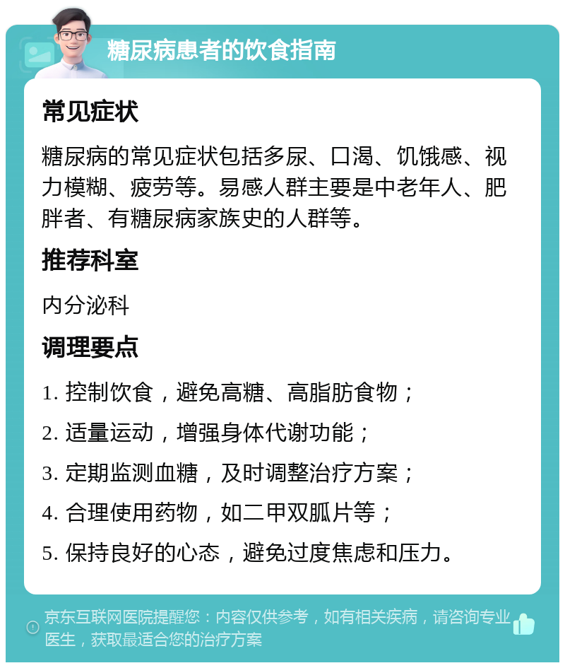 糖尿病患者的饮食指南 常见症状 糖尿病的常见症状包括多尿、口渴、饥饿感、视力模糊、疲劳等。易感人群主要是中老年人、肥胖者、有糖尿病家族史的人群等。 推荐科室 内分泌科 调理要点 1. 控制饮食，避免高糖、高脂肪食物； 2. 适量运动，增强身体代谢功能； 3. 定期监测血糖，及时调整治疗方案； 4. 合理使用药物，如二甲双胍片等； 5. 保持良好的心态，避免过度焦虑和压力。