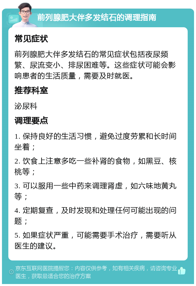 前列腺肥大伴多发结石的调理指南 常见症状 前列腺肥大伴多发结石的常见症状包括夜尿频繁、尿流变小、排尿困难等。这些症状可能会影响患者的生活质量，需要及时就医。 推荐科室 泌尿科 调理要点 1. 保持良好的生活习惯，避免过度劳累和长时间坐着； 2. 饮食上注意多吃一些补肾的食物，如黑豆、核桃等； 3. 可以服用一些中药来调理肾虚，如六味地黄丸等； 4. 定期复查，及时发现和处理任何可能出现的问题； 5. 如果症状严重，可能需要手术治疗，需要听从医生的建议。