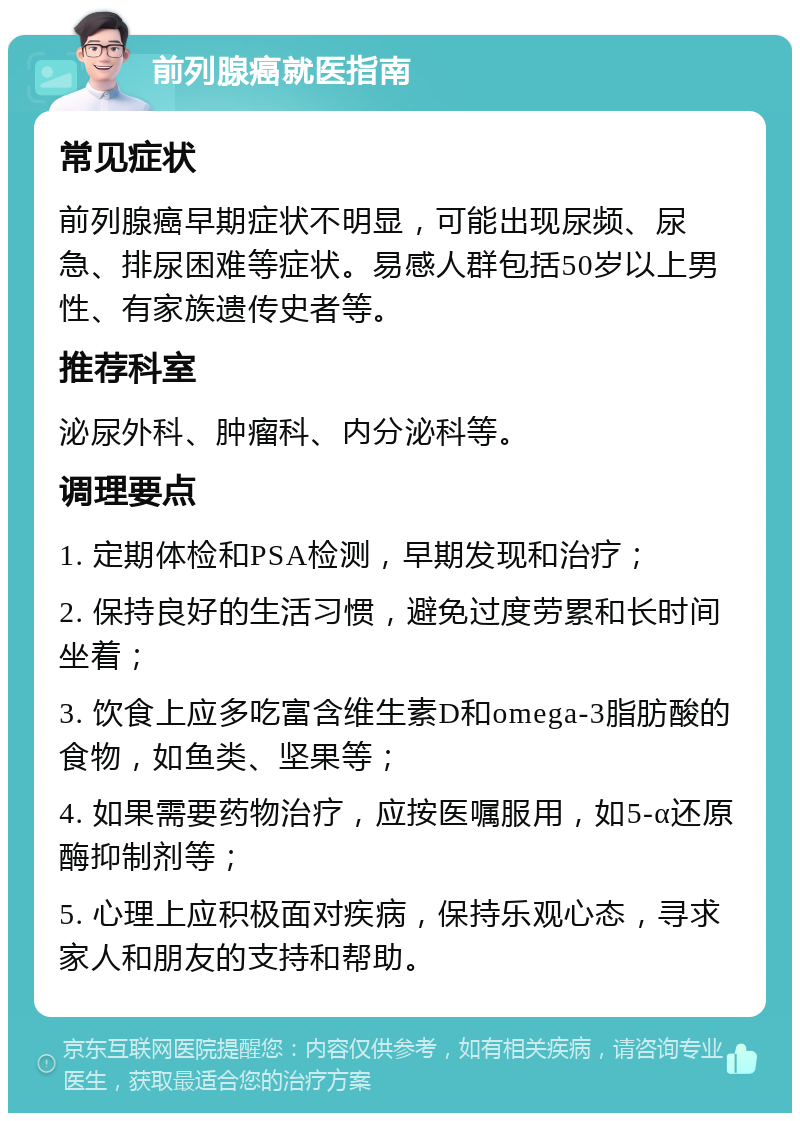 前列腺癌就医指南 常见症状 前列腺癌早期症状不明显，可能出现尿频、尿急、排尿困难等症状。易感人群包括50岁以上男性、有家族遗传史者等。 推荐科室 泌尿外科、肿瘤科、内分泌科等。 调理要点 1. 定期体检和PSA检测，早期发现和治疗； 2. 保持良好的生活习惯，避免过度劳累和长时间坐着； 3. 饮食上应多吃富含维生素D和omega-3脂肪酸的食物，如鱼类、坚果等； 4. 如果需要药物治疗，应按医嘱服用，如5-α还原酶抑制剂等； 5. 心理上应积极面对疾病，保持乐观心态，寻求家人和朋友的支持和帮助。