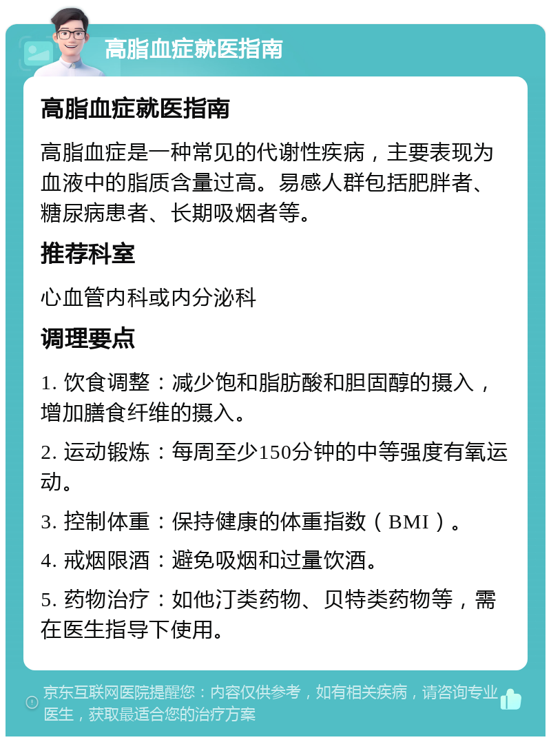 高脂血症就医指南 高脂血症就医指南 高脂血症是一种常见的代谢性疾病，主要表现为血液中的脂质含量过高。易感人群包括肥胖者、糖尿病患者、长期吸烟者等。 推荐科室 心血管内科或内分泌科 调理要点 1. 饮食调整：减少饱和脂肪酸和胆固醇的摄入，增加膳食纤维的摄入。 2. 运动锻炼：每周至少150分钟的中等强度有氧运动。 3. 控制体重：保持健康的体重指数（BMI）。 4. 戒烟限酒：避免吸烟和过量饮酒。 5. 药物治疗：如他汀类药物、贝特类药物等，需在医生指导下使用。