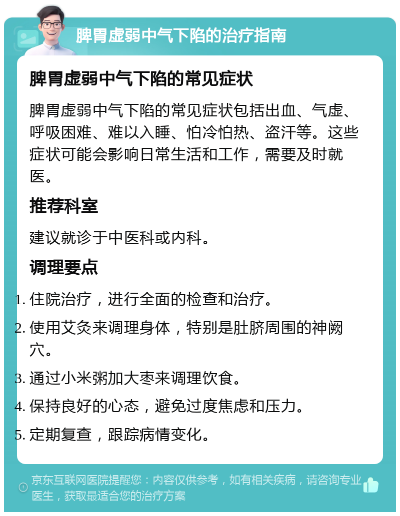 脾胃虚弱中气下陷的治疗指南 脾胃虚弱中气下陷的常见症状 脾胃虚弱中气下陷的常见症状包括出血、气虚、呼吸困难、难以入睡、怕冷怕热、盗汗等。这些症状可能会影响日常生活和工作，需要及时就医。 推荐科室 建议就诊于中医科或内科。 调理要点 住院治疗，进行全面的检查和治疗。 使用艾灸来调理身体，特别是肚脐周围的神阙穴。 通过小米粥加大枣来调理饮食。 保持良好的心态，避免过度焦虑和压力。 定期复查，跟踪病情变化。