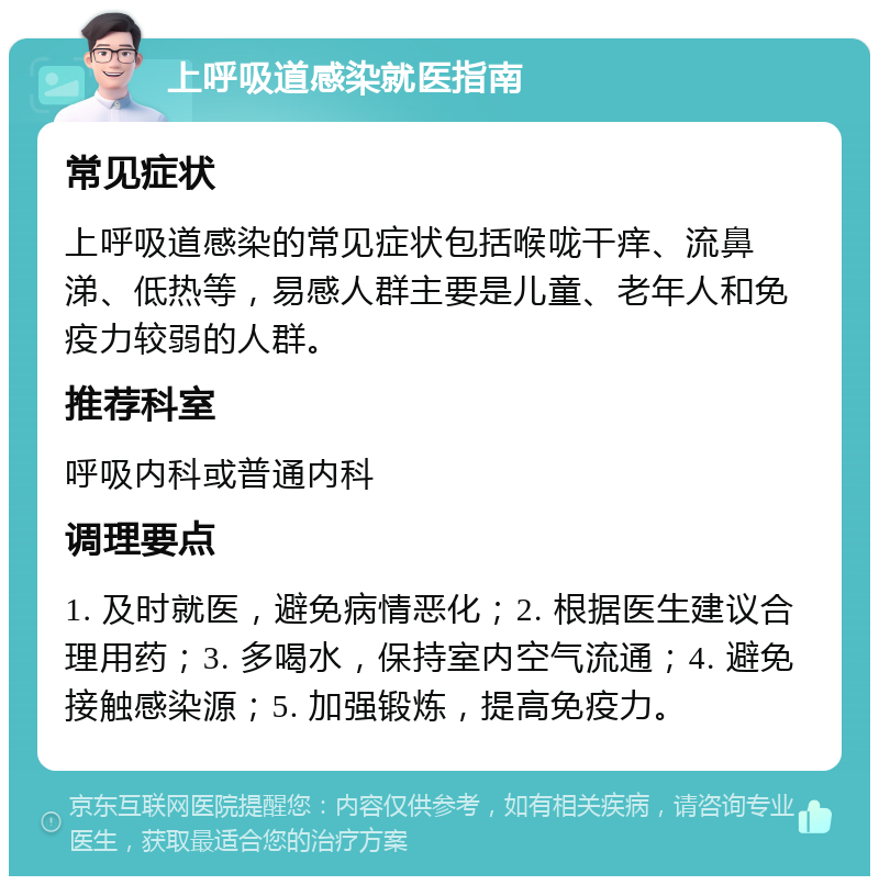 上呼吸道感染就医指南 常见症状 上呼吸道感染的常见症状包括喉咙干痒、流鼻涕、低热等，易感人群主要是儿童、老年人和免疫力较弱的人群。 推荐科室 呼吸内科或普通内科 调理要点 1. 及时就医，避免病情恶化；2. 根据医生建议合理用药；3. 多喝水，保持室内空气流通；4. 避免接触感染源；5. 加强锻炼，提高免疫力。