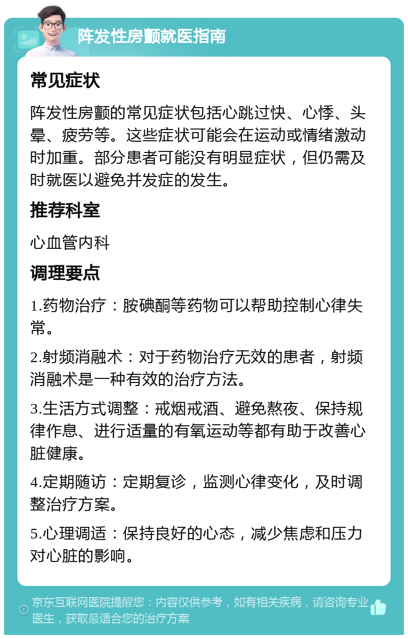 阵发性房颤就医指南 常见症状 阵发性房颤的常见症状包括心跳过快、心悸、头晕、疲劳等。这些症状可能会在运动或情绪激动时加重。部分患者可能没有明显症状，但仍需及时就医以避免并发症的发生。 推荐科室 心血管内科 调理要点 1.药物治疗：胺碘酮等药物可以帮助控制心律失常。 2.射频消融术：对于药物治疗无效的患者，射频消融术是一种有效的治疗方法。 3.生活方式调整：戒烟戒酒、避免熬夜、保持规律作息、进行适量的有氧运动等都有助于改善心脏健康。 4.定期随访：定期复诊，监测心律变化，及时调整治疗方案。 5.心理调适：保持良好的心态，减少焦虑和压力对心脏的影响。