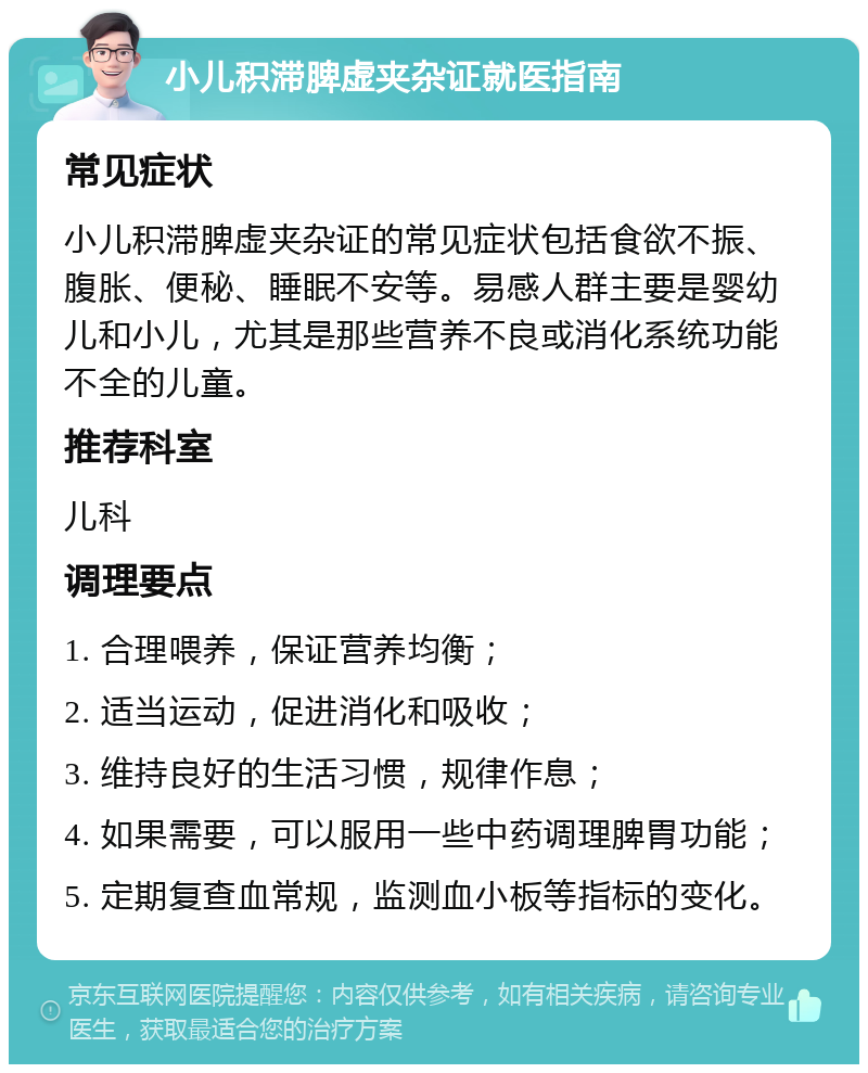 小儿积滞脾虚夹杂证就医指南 常见症状 小儿积滞脾虚夹杂证的常见症状包括食欲不振、腹胀、便秘、睡眠不安等。易感人群主要是婴幼儿和小儿，尤其是那些营养不良或消化系统功能不全的儿童。 推荐科室 儿科 调理要点 1. 合理喂养，保证营养均衡； 2. 适当运动，促进消化和吸收； 3. 维持良好的生活习惯，规律作息； 4. 如果需要，可以服用一些中药调理脾胃功能； 5. 定期复查血常规，监测血小板等指标的变化。