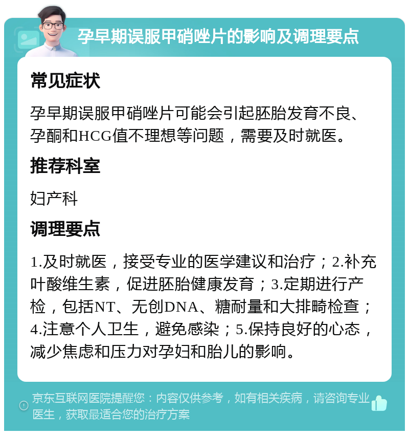 孕早期误服甲硝唑片的影响及调理要点 常见症状 孕早期误服甲硝唑片可能会引起胚胎发育不良、孕酮和HCG值不理想等问题，需要及时就医。 推荐科室 妇产科 调理要点 1.及时就医，接受专业的医学建议和治疗；2.补充叶酸维生素，促进胚胎健康发育；3.定期进行产检，包括NT、无创DNA、糖耐量和大排畸检查；4.注意个人卫生，避免感染；5.保持良好的心态，减少焦虑和压力对孕妇和胎儿的影响。