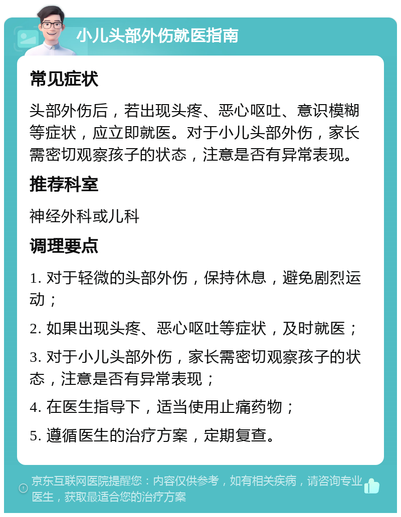 小儿头部外伤就医指南 常见症状 头部外伤后，若出现头疼、恶心呕吐、意识模糊等症状，应立即就医。对于小儿头部外伤，家长需密切观察孩子的状态，注意是否有异常表现。 推荐科室 神经外科或儿科 调理要点 1. 对于轻微的头部外伤，保持休息，避免剧烈运动； 2. 如果出现头疼、恶心呕吐等症状，及时就医； 3. 对于小儿头部外伤，家长需密切观察孩子的状态，注意是否有异常表现； 4. 在医生指导下，适当使用止痛药物； 5. 遵循医生的治疗方案，定期复查。