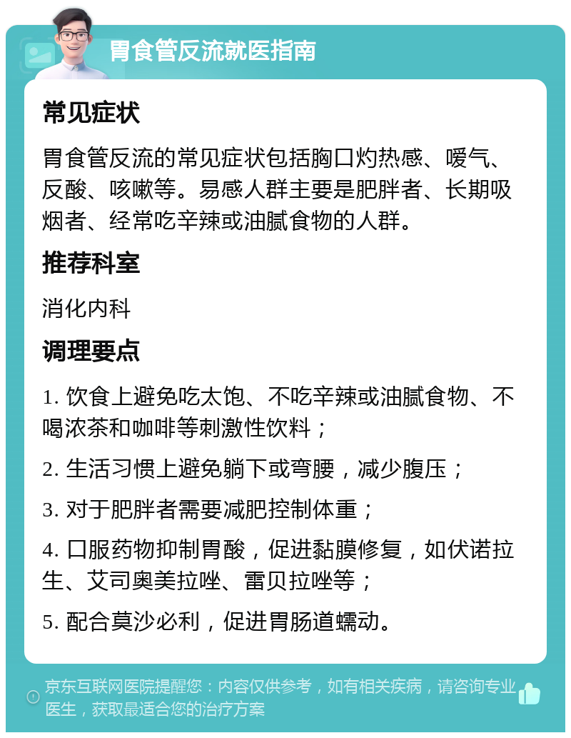 胃食管反流就医指南 常见症状 胃食管反流的常见症状包括胸口灼热感、嗳气、反酸、咳嗽等。易感人群主要是肥胖者、长期吸烟者、经常吃辛辣或油腻食物的人群。 推荐科室 消化内科 调理要点 1. 饮食上避免吃太饱、不吃辛辣或油腻食物、不喝浓茶和咖啡等刺激性饮料； 2. 生活习惯上避免躺下或弯腰，减少腹压； 3. 对于肥胖者需要减肥控制体重； 4. 口服药物抑制胃酸，促进黏膜修复，如伏诺拉生、艾司奥美拉唑、雷贝拉唑等； 5. 配合莫沙必利，促进胃肠道蠕动。