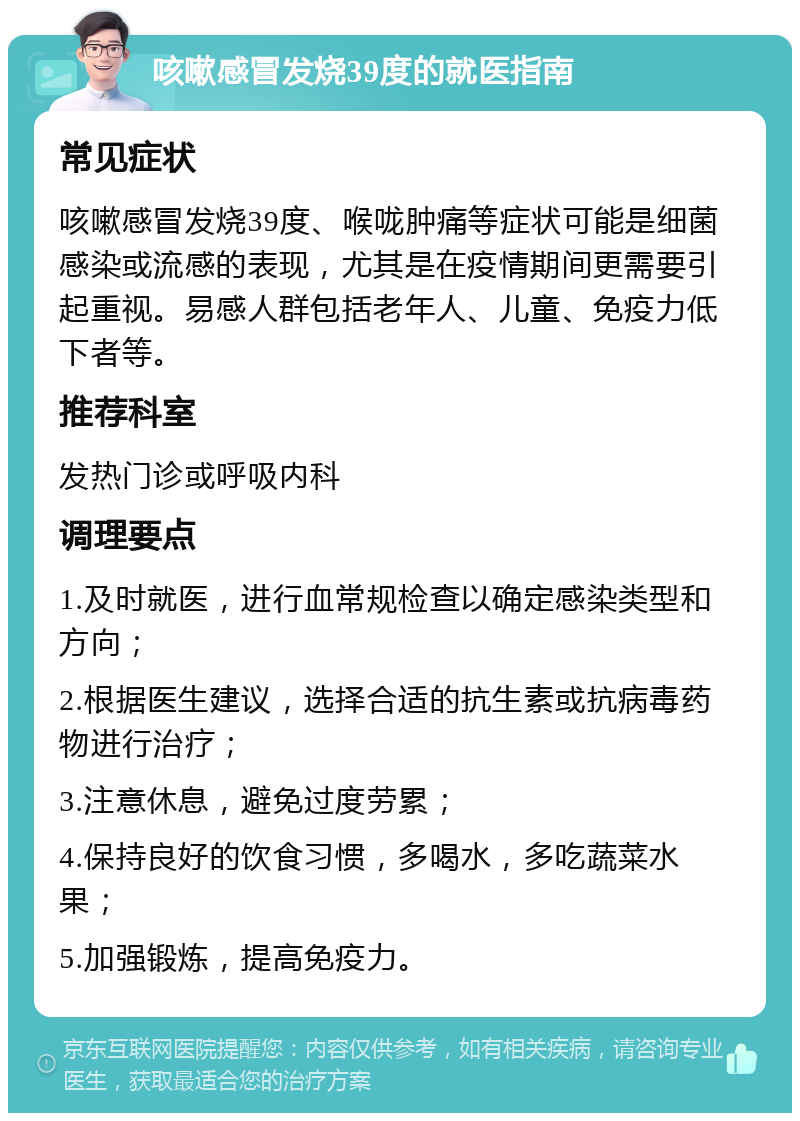 咳嗽感冒发烧39度的就医指南 常见症状 咳嗽感冒发烧39度、喉咙肿痛等症状可能是细菌感染或流感的表现，尤其是在疫情期间更需要引起重视。易感人群包括老年人、儿童、免疫力低下者等。 推荐科室 发热门诊或呼吸内科 调理要点 1.及时就医，进行血常规检查以确定感染类型和方向； 2.根据医生建议，选择合适的抗生素或抗病毒药物进行治疗； 3.注意休息，避免过度劳累； 4.保持良好的饮食习惯，多喝水，多吃蔬菜水果； 5.加强锻炼，提高免疫力。