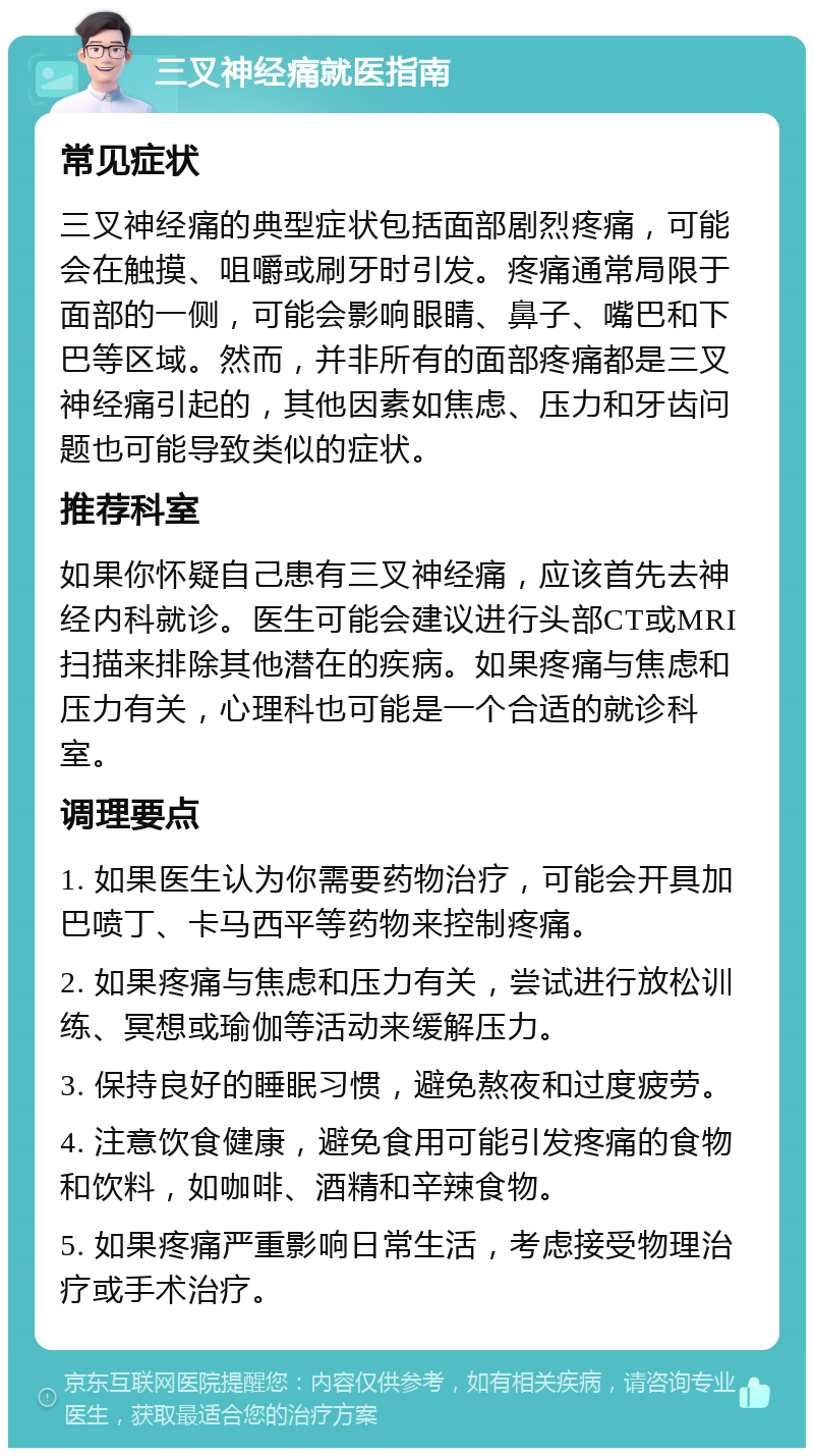 三叉神经痛就医指南 常见症状 三叉神经痛的典型症状包括面部剧烈疼痛，可能会在触摸、咀嚼或刷牙时引发。疼痛通常局限于面部的一侧，可能会影响眼睛、鼻子、嘴巴和下巴等区域。然而，并非所有的面部疼痛都是三叉神经痛引起的，其他因素如焦虑、压力和牙齿问题也可能导致类似的症状。 推荐科室 如果你怀疑自己患有三叉神经痛，应该首先去神经内科就诊。医生可能会建议进行头部CT或MRI扫描来排除其他潜在的疾病。如果疼痛与焦虑和压力有关，心理科也可能是一个合适的就诊科室。 调理要点 1. 如果医生认为你需要药物治疗，可能会开具加巴喷丁、卡马西平等药物来控制疼痛。 2. 如果疼痛与焦虑和压力有关，尝试进行放松训练、冥想或瑜伽等活动来缓解压力。 3. 保持良好的睡眠习惯，避免熬夜和过度疲劳。 4. 注意饮食健康，避免食用可能引发疼痛的食物和饮料，如咖啡、酒精和辛辣食物。 5. 如果疼痛严重影响日常生活，考虑接受物理治疗或手术治疗。