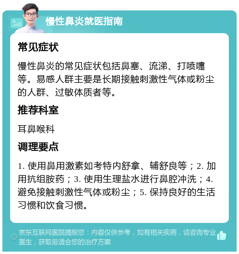 慢性鼻炎就医指南 常见症状 慢性鼻炎的常见症状包括鼻塞、流涕、打喷嚏等。易感人群主要是长期接触刺激性气体或粉尘的人群、过敏体质者等。 推荐科室 耳鼻喉科 调理要点 1. 使用鼻用激素如考特内舒拿、辅舒良等；2. 加用抗组胺药；3. 使用生理盐水进行鼻腔冲洗；4. 避免接触刺激性气体或粉尘；5. 保持良好的生活习惯和饮食习惯。