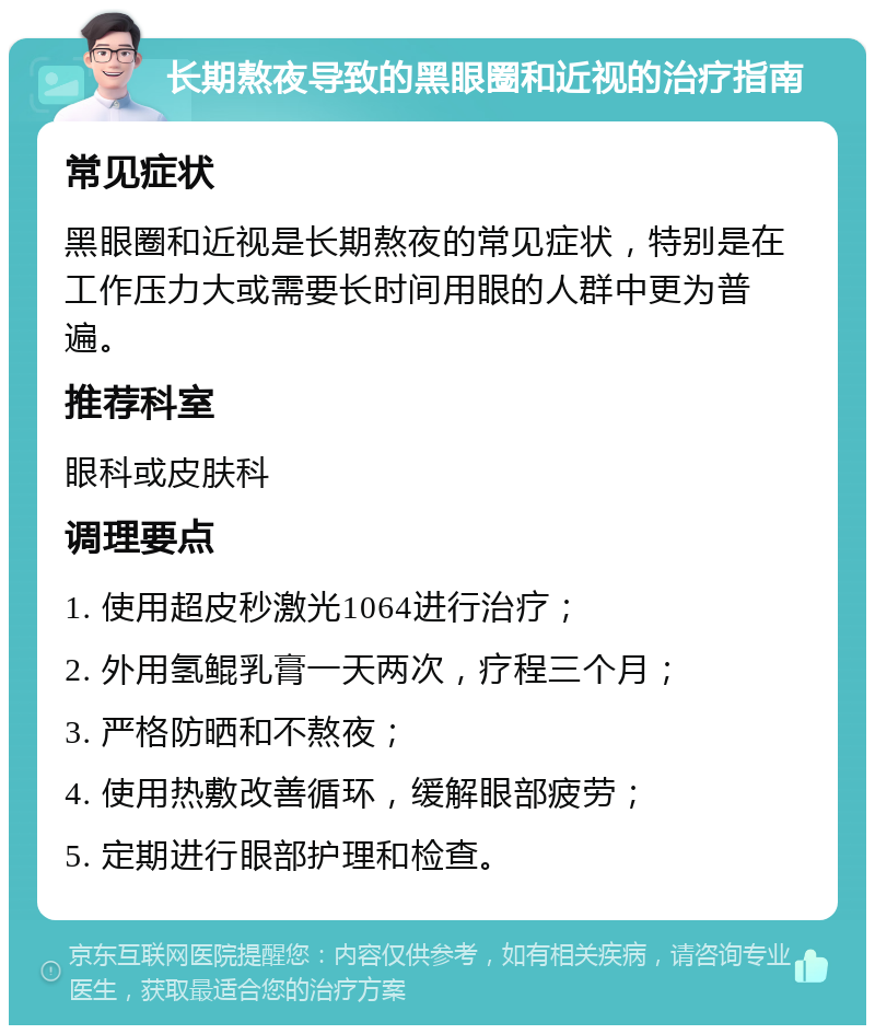 长期熬夜导致的黑眼圈和近视的治疗指南 常见症状 黑眼圈和近视是长期熬夜的常见症状，特别是在工作压力大或需要长时间用眼的人群中更为普遍。 推荐科室 眼科或皮肤科 调理要点 1. 使用超皮秒激光1064进行治疗； 2. 外用氢鲲乳膏一天两次，疗程三个月； 3. 严格防晒和不熬夜； 4. 使用热敷改善循环，缓解眼部疲劳； 5. 定期进行眼部护理和检查。