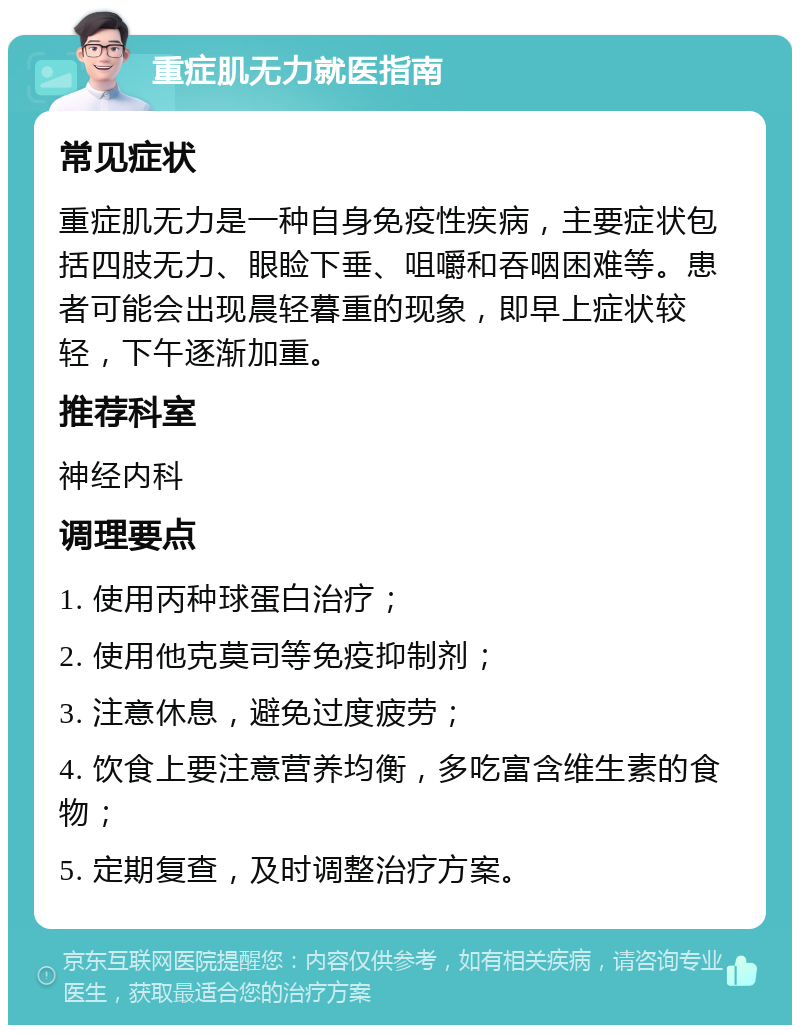 重症肌无力就医指南 常见症状 重症肌无力是一种自身免疫性疾病，主要症状包括四肢无力、眼睑下垂、咀嚼和吞咽困难等。患者可能会出现晨轻暮重的现象，即早上症状较轻，下午逐渐加重。 推荐科室 神经内科 调理要点 1. 使用丙种球蛋白治疗； 2. 使用他克莫司等免疫抑制剂； 3. 注意休息，避免过度疲劳； 4. 饮食上要注意营养均衡，多吃富含维生素的食物； 5. 定期复查，及时调整治疗方案。