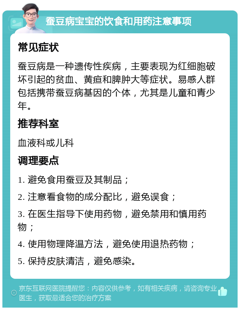 蚕豆病宝宝的饮食和用药注意事项 常见症状 蚕豆病是一种遗传性疾病，主要表现为红细胞破坏引起的贫血、黄疸和脾肿大等症状。易感人群包括携带蚕豆病基因的个体，尤其是儿童和青少年。 推荐科室 血液科或儿科 调理要点 1. 避免食用蚕豆及其制品； 2. 注意看食物的成分配比，避免误食； 3. 在医生指导下使用药物，避免禁用和慎用药物； 4. 使用物理降温方法，避免使用退热药物； 5. 保持皮肤清洁，避免感染。