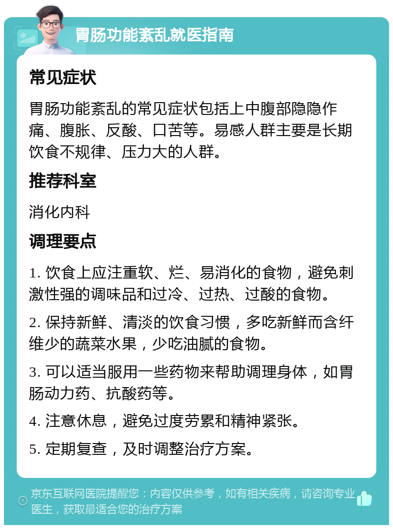 胃肠功能紊乱就医指南 常见症状 胃肠功能紊乱的常见症状包括上中腹部隐隐作痛、腹胀、反酸、口苦等。易感人群主要是长期饮食不规律、压力大的人群。 推荐科室 消化内科 调理要点 1. 饮食上应注重软、烂、易消化的食物，避免刺激性强的调味品和过冷、过热、过酸的食物。 2. 保持新鲜、清淡的饮食习惯，多吃新鲜而含纤维少的蔬菜水果，少吃油腻的食物。 3. 可以适当服用一些药物来帮助调理身体，如胃肠动力药、抗酸药等。 4. 注意休息，避免过度劳累和精神紧张。 5. 定期复查，及时调整治疗方案。