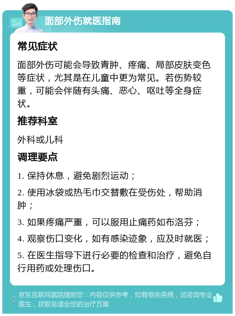 面部外伤就医指南 常见症状 面部外伤可能会导致青肿、疼痛、局部皮肤变色等症状，尤其是在儿童中更为常见。若伤势较重，可能会伴随有头痛、恶心、呕吐等全身症状。 推荐科室 外科或儿科 调理要点 1. 保持休息，避免剧烈运动； 2. 使用冰袋或热毛巾交替敷在受伤处，帮助消肿； 3. 如果疼痛严重，可以服用止痛药如布洛芬； 4. 观察伤口变化，如有感染迹象，应及时就医； 5. 在医生指导下进行必要的检查和治疗，避免自行用药或处理伤口。