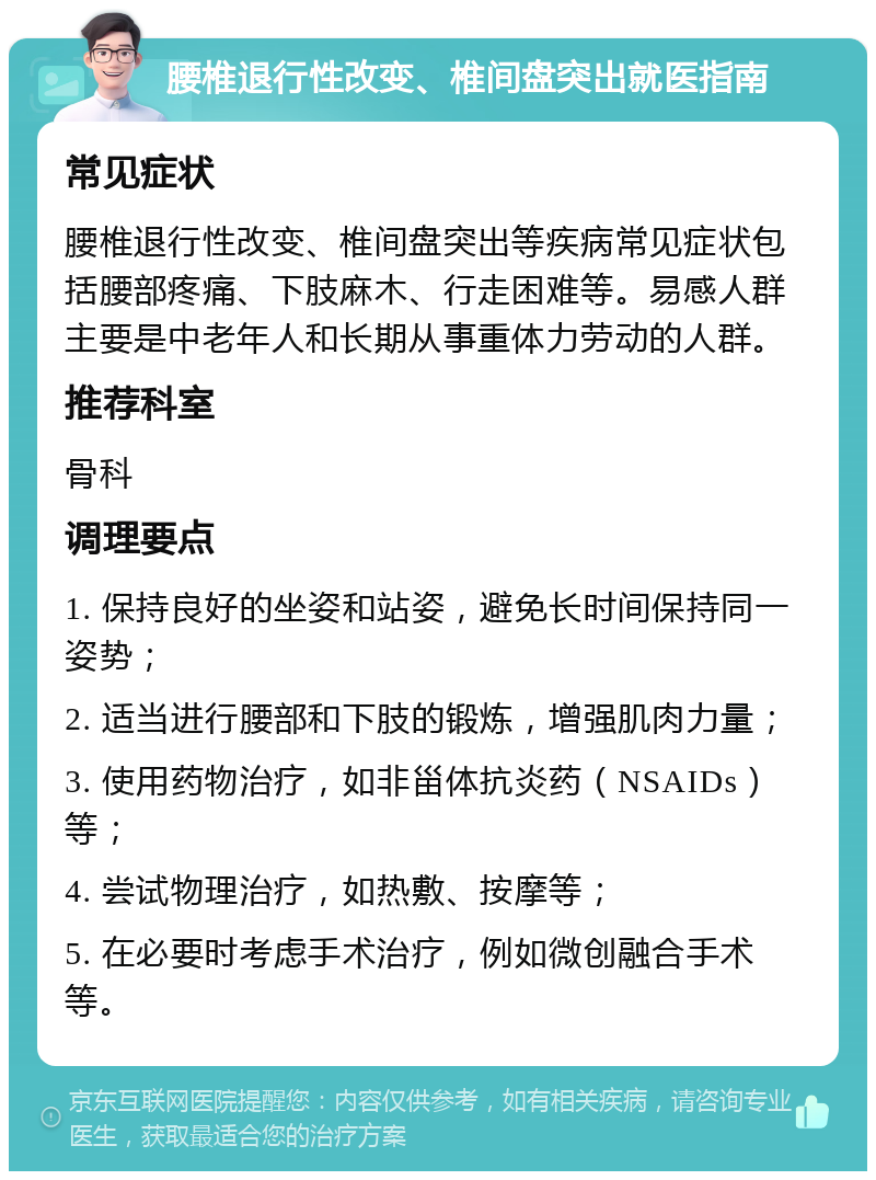 腰椎退行性改变、椎间盘突出就医指南 常见症状 腰椎退行性改变、椎间盘突出等疾病常见症状包括腰部疼痛、下肢麻木、行走困难等。易感人群主要是中老年人和长期从事重体力劳动的人群。 推荐科室 骨科 调理要点 1. 保持良好的坐姿和站姿，避免长时间保持同一姿势； 2. 适当进行腰部和下肢的锻炼，增强肌肉力量； 3. 使用药物治疗，如非甾体抗炎药（NSAIDs）等； 4. 尝试物理治疗，如热敷、按摩等； 5. 在必要时考虑手术治疗，例如微创融合手术等。