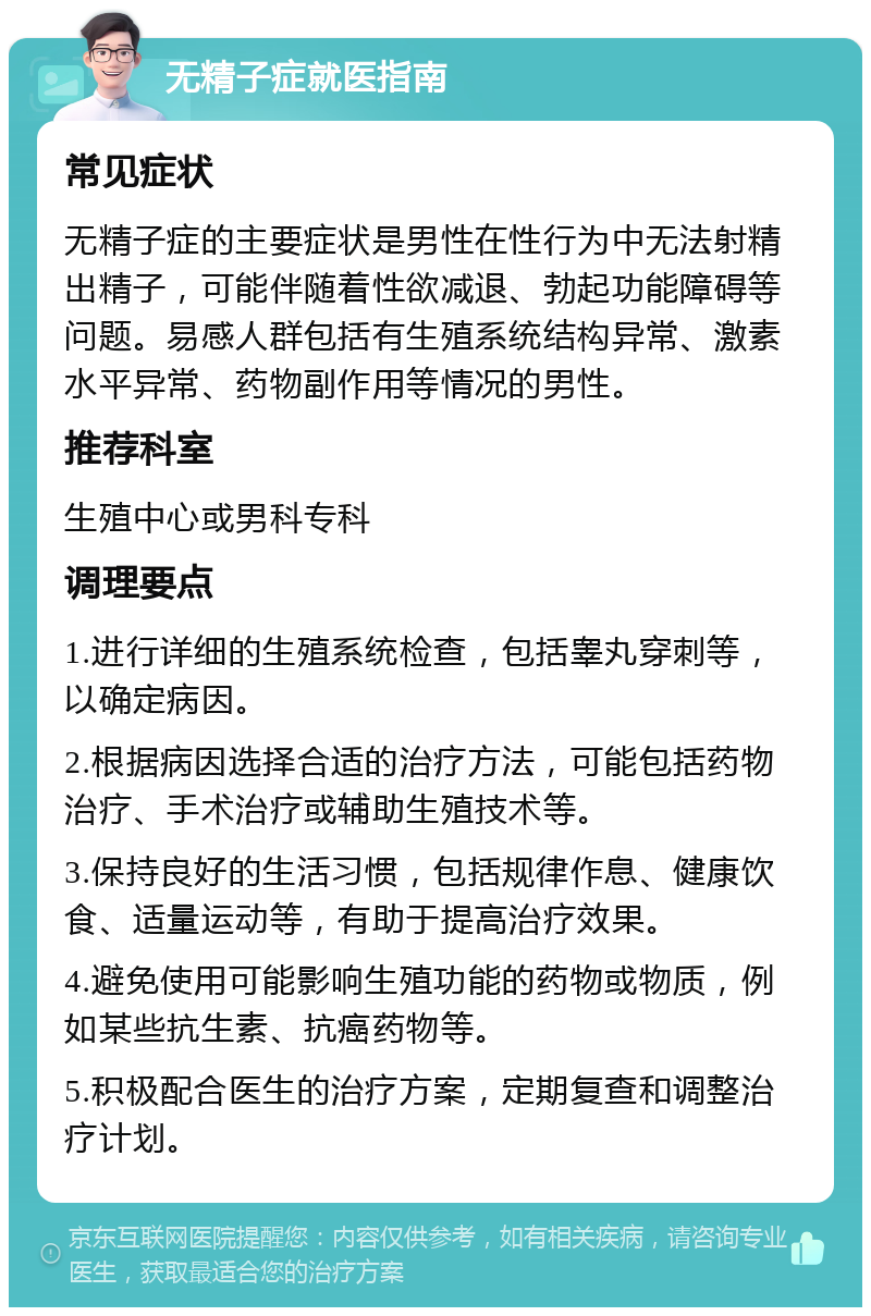 无精子症就医指南 常见症状 无精子症的主要症状是男性在性行为中无法射精出精子，可能伴随着性欲减退、勃起功能障碍等问题。易感人群包括有生殖系统结构异常、激素水平异常、药物副作用等情况的男性。 推荐科室 生殖中心或男科专科 调理要点 1.进行详细的生殖系统检查，包括睾丸穿刺等，以确定病因。 2.根据病因选择合适的治疗方法，可能包括药物治疗、手术治疗或辅助生殖技术等。 3.保持良好的生活习惯，包括规律作息、健康饮食、适量运动等，有助于提高治疗效果。 4.避免使用可能影响生殖功能的药物或物质，例如某些抗生素、抗癌药物等。 5.积极配合医生的治疗方案，定期复查和调整治疗计划。