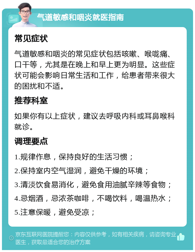 气道敏感和咽炎就医指南 常见症状 气道敏感和咽炎的常见症状包括咳嗽、喉咙痛、口干等，尤其是在晚上和早上更为明显。这些症状可能会影响日常生活和工作，给患者带来很大的困扰和不适。 推荐科室 如果你有以上症状，建议去呼吸内科或耳鼻喉科就诊。 调理要点 1.规律作息，保持良好的生活习惯； 2.保持室内空气湿润，避免干燥的环境； 3.清淡饮食易消化，避免食用油腻辛辣等食物； 4.忌烟酒，忌浓茶咖啡，不喝饮料，喝温热水； 5.注意保暖，避免受凉；