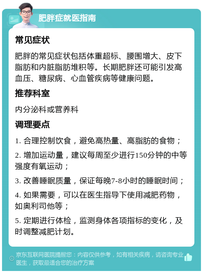 肥胖症就医指南 常见症状 肥胖的常见症状包括体重超标、腰围增大、皮下脂肪和内脏脂肪堆积等。长期肥胖还可能引发高血压、糖尿病、心血管疾病等健康问题。 推荐科室 内分泌科或营养科 调理要点 1. 合理控制饮食，避免高热量、高脂肪的食物； 2. 增加运动量，建议每周至少进行150分钟的中等强度有氧运动； 3. 改善睡眠质量，保证每晚7-8小时的睡眠时间； 4. 如果需要，可以在医生指导下使用减肥药物，如奥利司他等； 5. 定期进行体检，监测身体各项指标的变化，及时调整减肥计划。