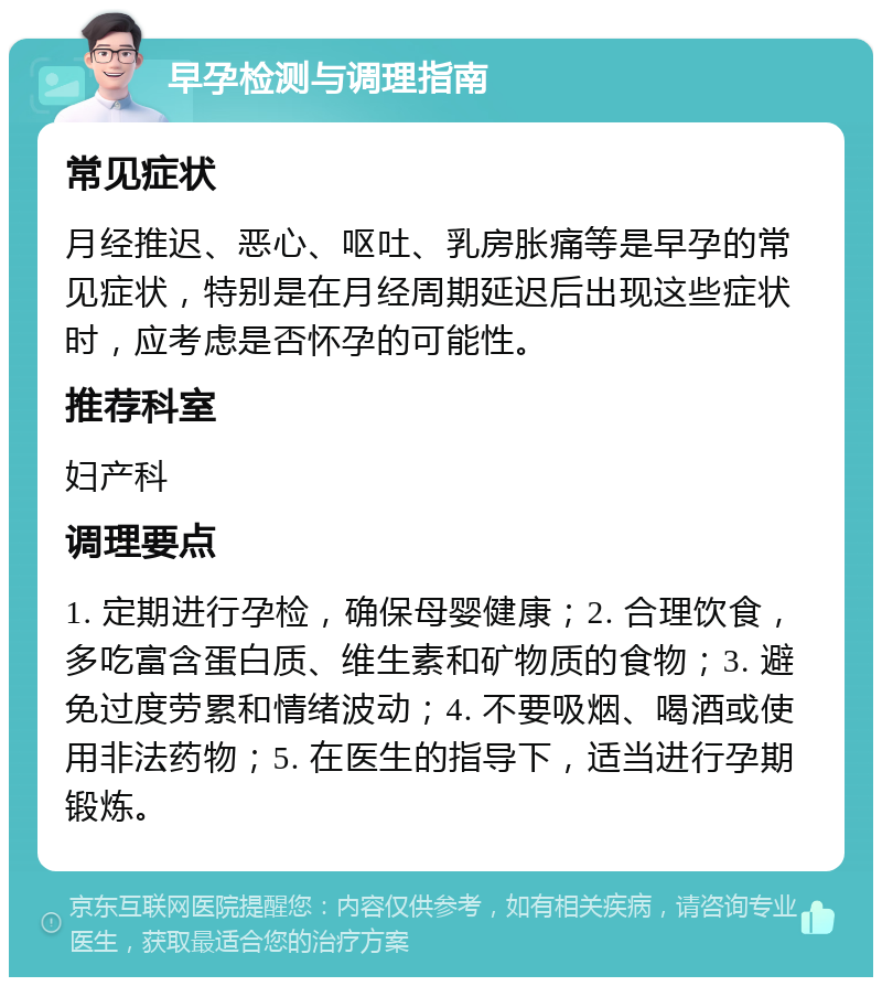 早孕检测与调理指南 常见症状 月经推迟、恶心、呕吐、乳房胀痛等是早孕的常见症状，特别是在月经周期延迟后出现这些症状时，应考虑是否怀孕的可能性。 推荐科室 妇产科 调理要点 1. 定期进行孕检，确保母婴健康；2. 合理饮食，多吃富含蛋白质、维生素和矿物质的食物；3. 避免过度劳累和情绪波动；4. 不要吸烟、喝酒或使用非法药物；5. 在医生的指导下，适当进行孕期锻炼。