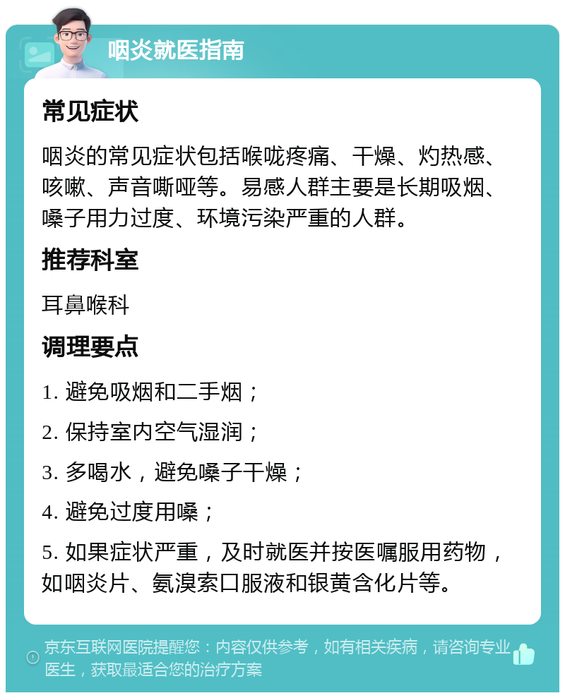 咽炎就医指南 常见症状 咽炎的常见症状包括喉咙疼痛、干燥、灼热感、咳嗽、声音嘶哑等。易感人群主要是长期吸烟、嗓子用力过度、环境污染严重的人群。 推荐科室 耳鼻喉科 调理要点 1. 避免吸烟和二手烟； 2. 保持室内空气湿润； 3. 多喝水，避免嗓子干燥； 4. 避免过度用嗓； 5. 如果症状严重，及时就医并按医嘱服用药物，如咽炎片、氨溴索口服液和银黄含化片等。