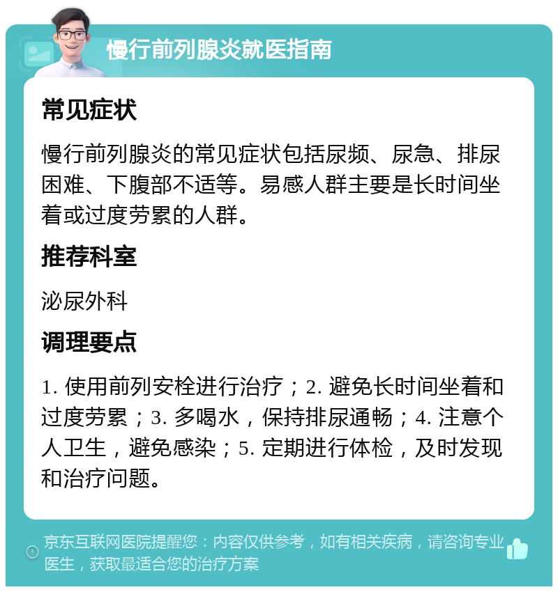 慢行前列腺炎就医指南 常见症状 慢行前列腺炎的常见症状包括尿频、尿急、排尿困难、下腹部不适等。易感人群主要是长时间坐着或过度劳累的人群。 推荐科室 泌尿外科 调理要点 1. 使用前列安栓进行治疗；2. 避免长时间坐着和过度劳累；3. 多喝水，保持排尿通畅；4. 注意个人卫生，避免感染；5. 定期进行体检，及时发现和治疗问题。