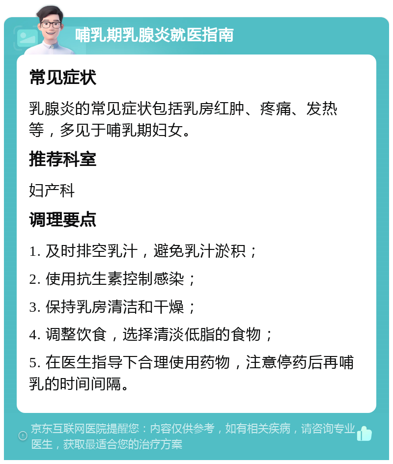 哺乳期乳腺炎就医指南 常见症状 乳腺炎的常见症状包括乳房红肿、疼痛、发热等，多见于哺乳期妇女。 推荐科室 妇产科 调理要点 1. 及时排空乳汁，避免乳汁淤积； 2. 使用抗生素控制感染； 3. 保持乳房清洁和干燥； 4. 调整饮食，选择清淡低脂的食物； 5. 在医生指导下合理使用药物，注意停药后再哺乳的时间间隔。