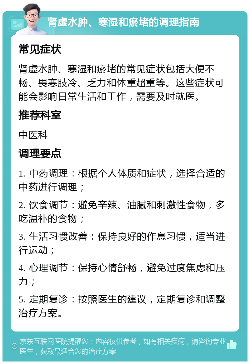 肾虚水肿、寒湿和瘀堵的调理指南 常见症状 肾虚水肿、寒湿和瘀堵的常见症状包括大便不畅、畏寒肢冷、乏力和体重超重等。这些症状可能会影响日常生活和工作，需要及时就医。 推荐科室 中医科 调理要点 1. 中药调理：根据个人体质和症状，选择合适的中药进行调理； 2. 饮食调节：避免辛辣、油腻和刺激性食物，多吃温补的食物； 3. 生活习惯改善：保持良好的作息习惯，适当进行运动； 4. 心理调节：保持心情舒畅，避免过度焦虑和压力； 5. 定期复诊：按照医生的建议，定期复诊和调整治疗方案。