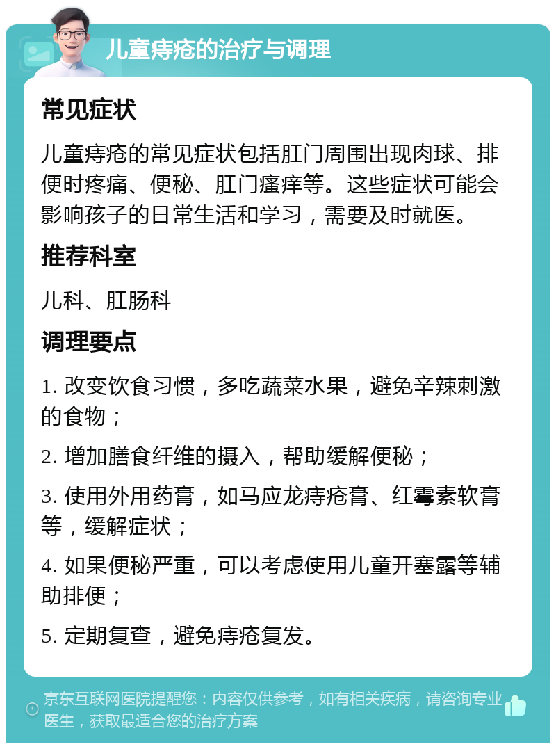 儿童痔疮的治疗与调理 常见症状 儿童痔疮的常见症状包括肛门周围出现肉球、排便时疼痛、便秘、肛门瘙痒等。这些症状可能会影响孩子的日常生活和学习，需要及时就医。 推荐科室 儿科、肛肠科 调理要点 1. 改变饮食习惯，多吃蔬菜水果，避免辛辣刺激的食物； 2. 增加膳食纤维的摄入，帮助缓解便秘； 3. 使用外用药膏，如马应龙痔疮膏、红霉素软膏等，缓解症状； 4. 如果便秘严重，可以考虑使用儿童开塞露等辅助排便； 5. 定期复查，避免痔疮复发。