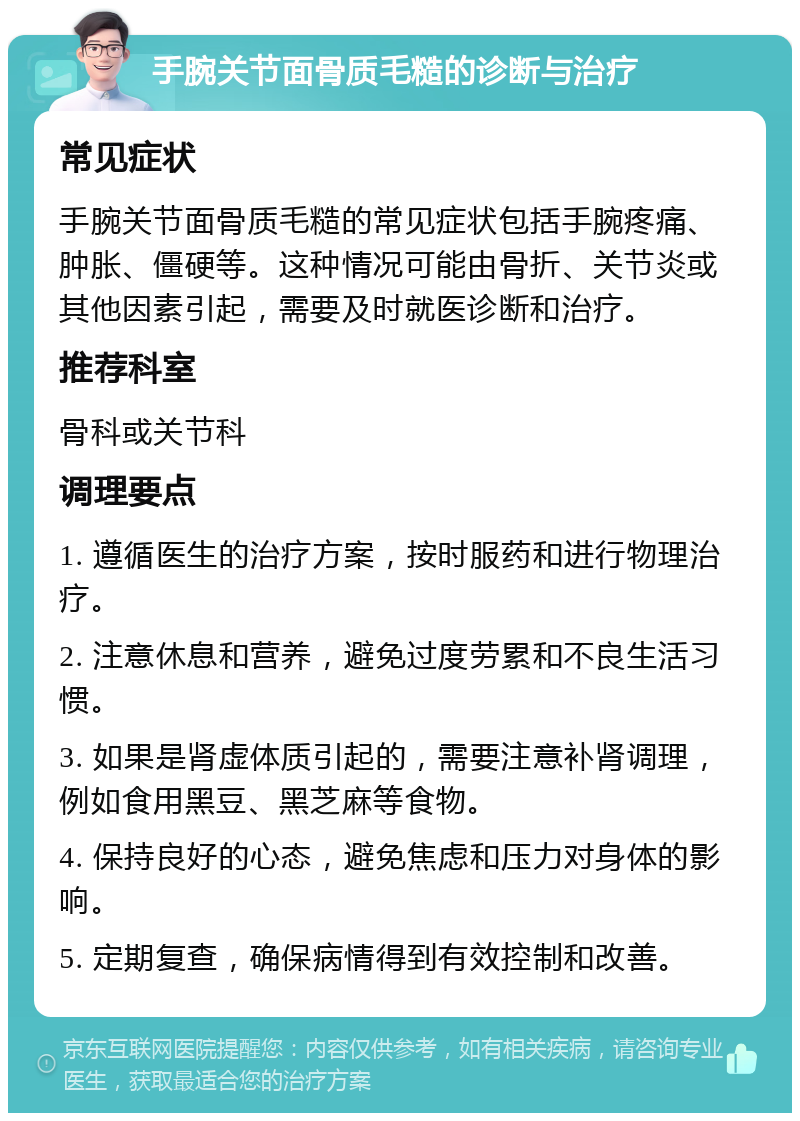 手腕关节面骨质毛糙的诊断与治疗 常见症状 手腕关节面骨质毛糙的常见症状包括手腕疼痛、肿胀、僵硬等。这种情况可能由骨折、关节炎或其他因素引起，需要及时就医诊断和治疗。 推荐科室 骨科或关节科 调理要点 1. 遵循医生的治疗方案，按时服药和进行物理治疗。 2. 注意休息和营养，避免过度劳累和不良生活习惯。 3. 如果是肾虚体质引起的，需要注意补肾调理，例如食用黑豆、黑芝麻等食物。 4. 保持良好的心态，避免焦虑和压力对身体的影响。 5. 定期复查，确保病情得到有效控制和改善。