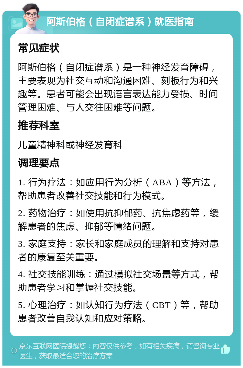 阿斯伯格（自闭症谱系）就医指南 常见症状 阿斯伯格（自闭症谱系）是一种神经发育障碍，主要表现为社交互动和沟通困难、刻板行为和兴趣等。患者可能会出现语言表达能力受损、时间管理困难、与人交往困难等问题。 推荐科室 儿童精神科或神经发育科 调理要点 1. 行为疗法：如应用行为分析（ABA）等方法，帮助患者改善社交技能和行为模式。 2. 药物治疗：如使用抗抑郁药、抗焦虑药等，缓解患者的焦虑、抑郁等情绪问题。 3. 家庭支持：家长和家庭成员的理解和支持对患者的康复至关重要。 4. 社交技能训练：通过模拟社交场景等方式，帮助患者学习和掌握社交技能。 5. 心理治疗：如认知行为疗法（CBT）等，帮助患者改善自我认知和应对策略。