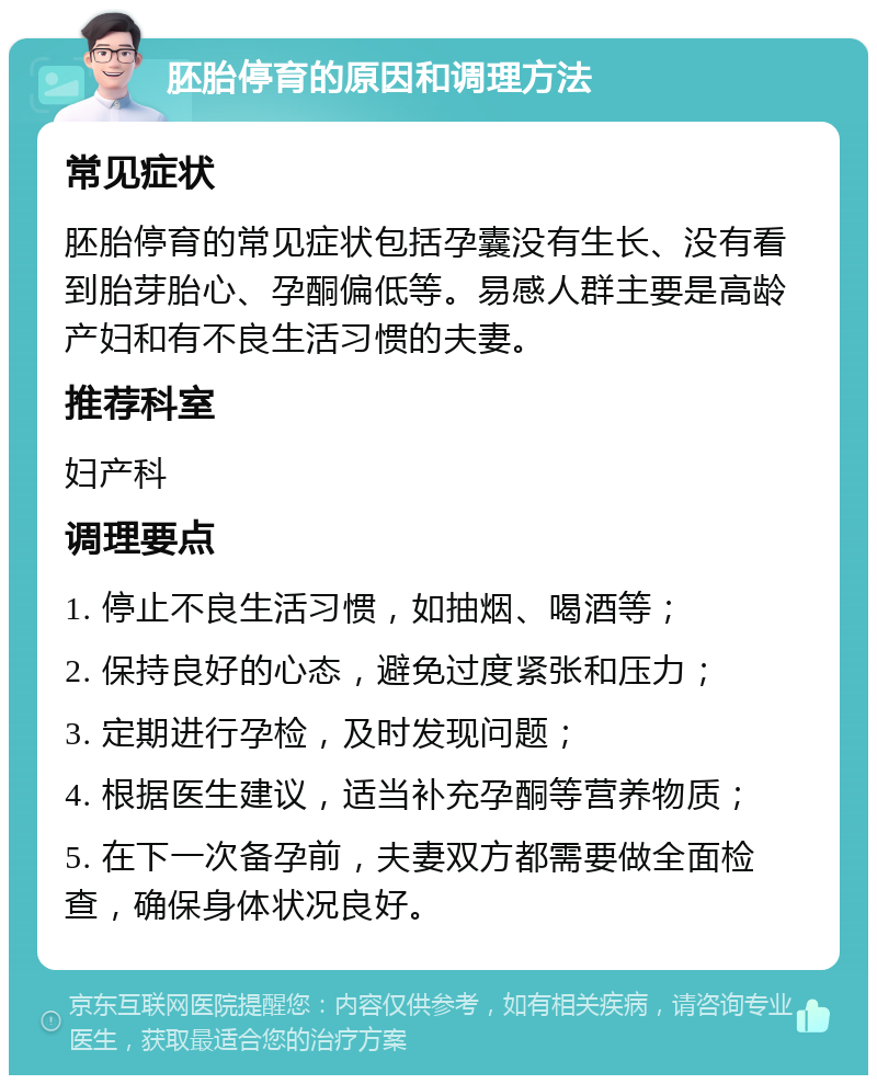 胚胎停育的原因和调理方法 常见症状 胚胎停育的常见症状包括孕囊没有生长、没有看到胎芽胎心、孕酮偏低等。易感人群主要是高龄产妇和有不良生活习惯的夫妻。 推荐科室 妇产科 调理要点 1. 停止不良生活习惯，如抽烟、喝酒等； 2. 保持良好的心态，避免过度紧张和压力； 3. 定期进行孕检，及时发现问题； 4. 根据医生建议，适当补充孕酮等营养物质； 5. 在下一次备孕前，夫妻双方都需要做全面检查，确保身体状况良好。