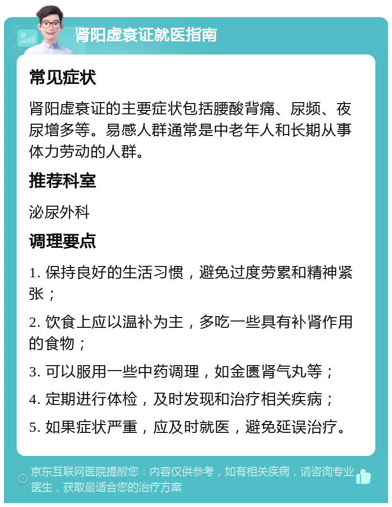 肾阳虚衰证就医指南 常见症状 肾阳虚衰证的主要症状包括腰酸背痛、尿频、夜尿增多等。易感人群通常是中老年人和长期从事体力劳动的人群。 推荐科室 泌尿外科 调理要点 1. 保持良好的生活习惯，避免过度劳累和精神紧张； 2. 饮食上应以温补为主，多吃一些具有补肾作用的食物； 3. 可以服用一些中药调理，如金匮肾气丸等； 4. 定期进行体检，及时发现和治疗相关疾病； 5. 如果症状严重，应及时就医，避免延误治疗。