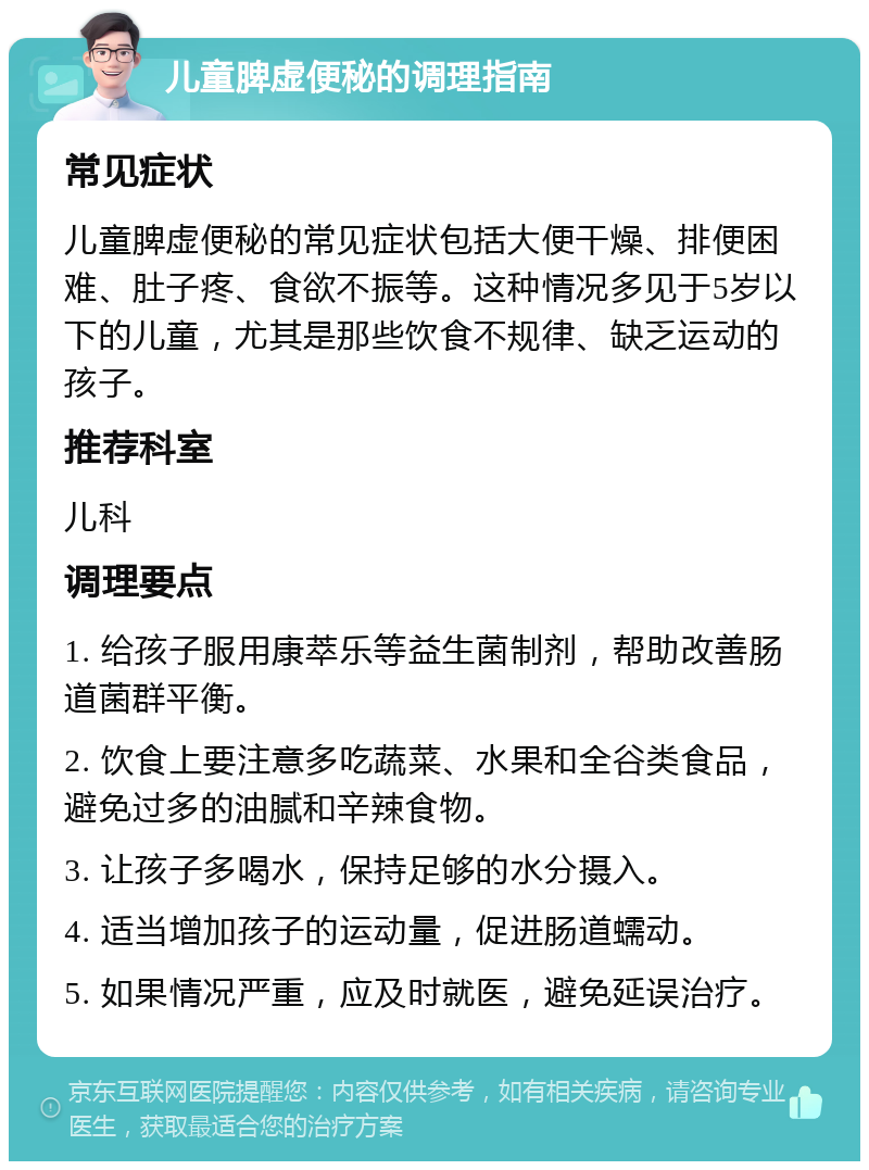 儿童脾虚便秘的调理指南 常见症状 儿童脾虚便秘的常见症状包括大便干燥、排便困难、肚子疼、食欲不振等。这种情况多见于5岁以下的儿童，尤其是那些饮食不规律、缺乏运动的孩子。 推荐科室 儿科 调理要点 1. 给孩子服用康萃乐等益生菌制剂，帮助改善肠道菌群平衡。 2. 饮食上要注意多吃蔬菜、水果和全谷类食品，避免过多的油腻和辛辣食物。 3. 让孩子多喝水，保持足够的水分摄入。 4. 适当增加孩子的运动量，促进肠道蠕动。 5. 如果情况严重，应及时就医，避免延误治疗。