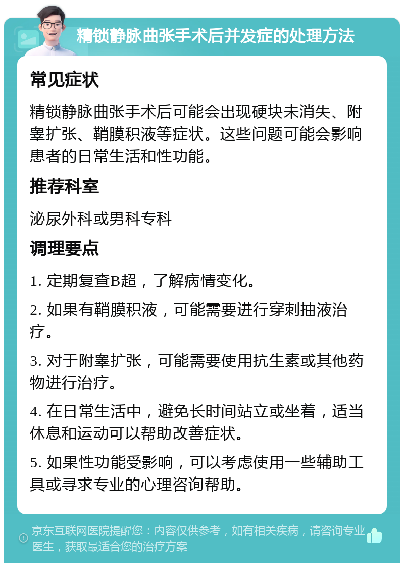 精锁静脉曲张手术后并发症的处理方法 常见症状 精锁静脉曲张手术后可能会出现硬块未消失、附睾扩张、鞘膜积液等症状。这些问题可能会影响患者的日常生活和性功能。 推荐科室 泌尿外科或男科专科 调理要点 1. 定期复查B超，了解病情变化。 2. 如果有鞘膜积液，可能需要进行穿刺抽液治疗。 3. 对于附睾扩张，可能需要使用抗生素或其他药物进行治疗。 4. 在日常生活中，避免长时间站立或坐着，适当休息和运动可以帮助改善症状。 5. 如果性功能受影响，可以考虑使用一些辅助工具或寻求专业的心理咨询帮助。