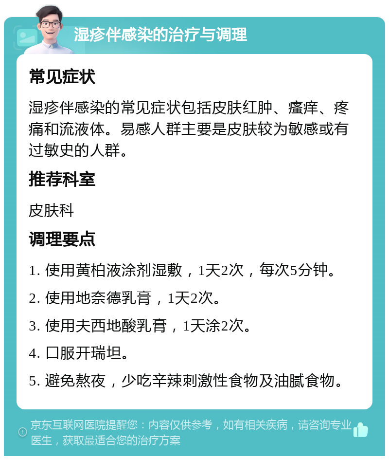 湿疹伴感染的治疗与调理 常见症状 湿疹伴感染的常见症状包括皮肤红肿、瘙痒、疼痛和流液体。易感人群主要是皮肤较为敏感或有过敏史的人群。 推荐科室 皮肤科 调理要点 1. 使用黄柏液涂剂湿敷，1天2次，每次5分钟。 2. 使用地奈德乳膏，1天2次。 3. 使用夫西地酸乳膏，1天涂2次。 4. 口服开瑞坦。 5. 避免熬夜，少吃辛辣刺激性食物及油腻食物。