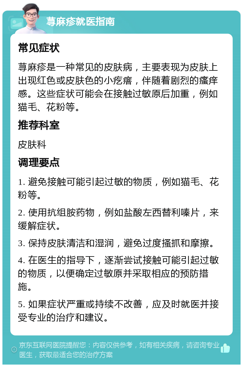 荨麻疹就医指南 常见症状 荨麻疹是一种常见的皮肤病，主要表现为皮肤上出现红色或皮肤色的小疙瘩，伴随着剧烈的瘙痒感。这些症状可能会在接触过敏原后加重，例如猫毛、花粉等。 推荐科室 皮肤科 调理要点 1. 避免接触可能引起过敏的物质，例如猫毛、花粉等。 2. 使用抗组胺药物，例如盐酸左西替利嗪片，来缓解症状。 3. 保持皮肤清洁和湿润，避免过度搔抓和摩擦。 4. 在医生的指导下，逐渐尝试接触可能引起过敏的物质，以便确定过敏原并采取相应的预防措施。 5. 如果症状严重或持续不改善，应及时就医并接受专业的治疗和建议。