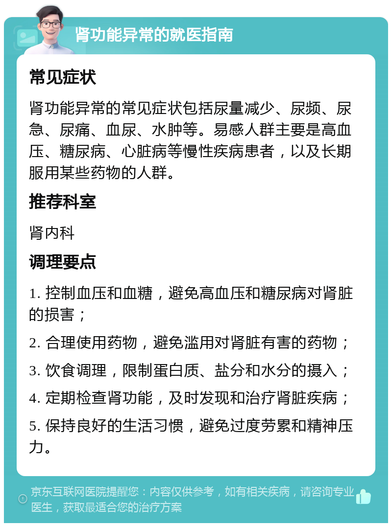 肾功能异常的就医指南 常见症状 肾功能异常的常见症状包括尿量减少、尿频、尿急、尿痛、血尿、水肿等。易感人群主要是高血压、糖尿病、心脏病等慢性疾病患者，以及长期服用某些药物的人群。 推荐科室 肾内科 调理要点 1. 控制血压和血糖，避免高血压和糖尿病对肾脏的损害； 2. 合理使用药物，避免滥用对肾脏有害的药物； 3. 饮食调理，限制蛋白质、盐分和水分的摄入； 4. 定期检查肾功能，及时发现和治疗肾脏疾病； 5. 保持良好的生活习惯，避免过度劳累和精神压力。