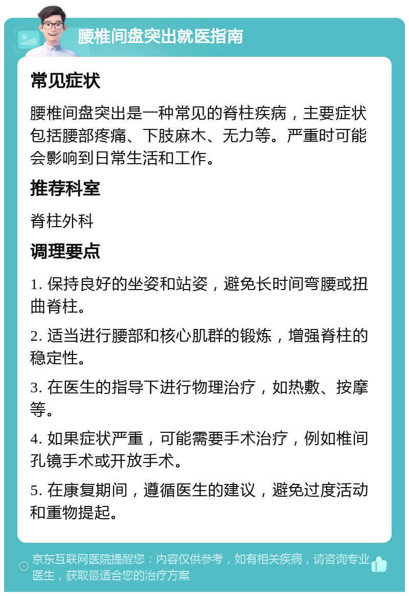 腰椎间盘突出就医指南 常见症状 腰椎间盘突出是一种常见的脊柱疾病，主要症状包括腰部疼痛、下肢麻木、无力等。严重时可能会影响到日常生活和工作。 推荐科室 脊柱外科 调理要点 1. 保持良好的坐姿和站姿，避免长时间弯腰或扭曲脊柱。 2. 适当进行腰部和核心肌群的锻炼，增强脊柱的稳定性。 3. 在医生的指导下进行物理治疗，如热敷、按摩等。 4. 如果症状严重，可能需要手术治疗，例如椎间孔镜手术或开放手术。 5. 在康复期间，遵循医生的建议，避免过度活动和重物提起。