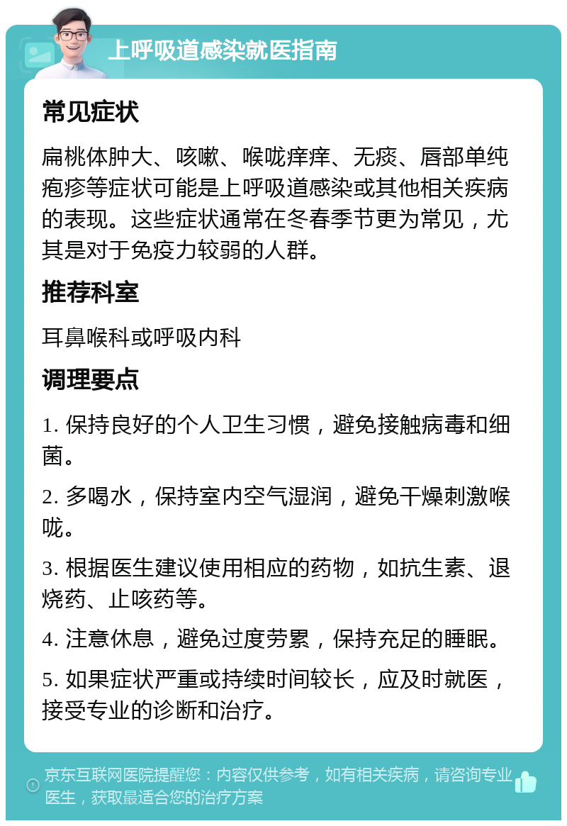 上呼吸道感染就医指南 常见症状 扁桃体肿大、咳嗽、喉咙痒痒、无痰、唇部单纯疱疹等症状可能是上呼吸道感染或其他相关疾病的表现。这些症状通常在冬春季节更为常见，尤其是对于免疫力较弱的人群。 推荐科室 耳鼻喉科或呼吸内科 调理要点 1. 保持良好的个人卫生习惯，避免接触病毒和细菌。 2. 多喝水，保持室内空气湿润，避免干燥刺激喉咙。 3. 根据医生建议使用相应的药物，如抗生素、退烧药、止咳药等。 4. 注意休息，避免过度劳累，保持充足的睡眠。 5. 如果症状严重或持续时间较长，应及时就医，接受专业的诊断和治疗。