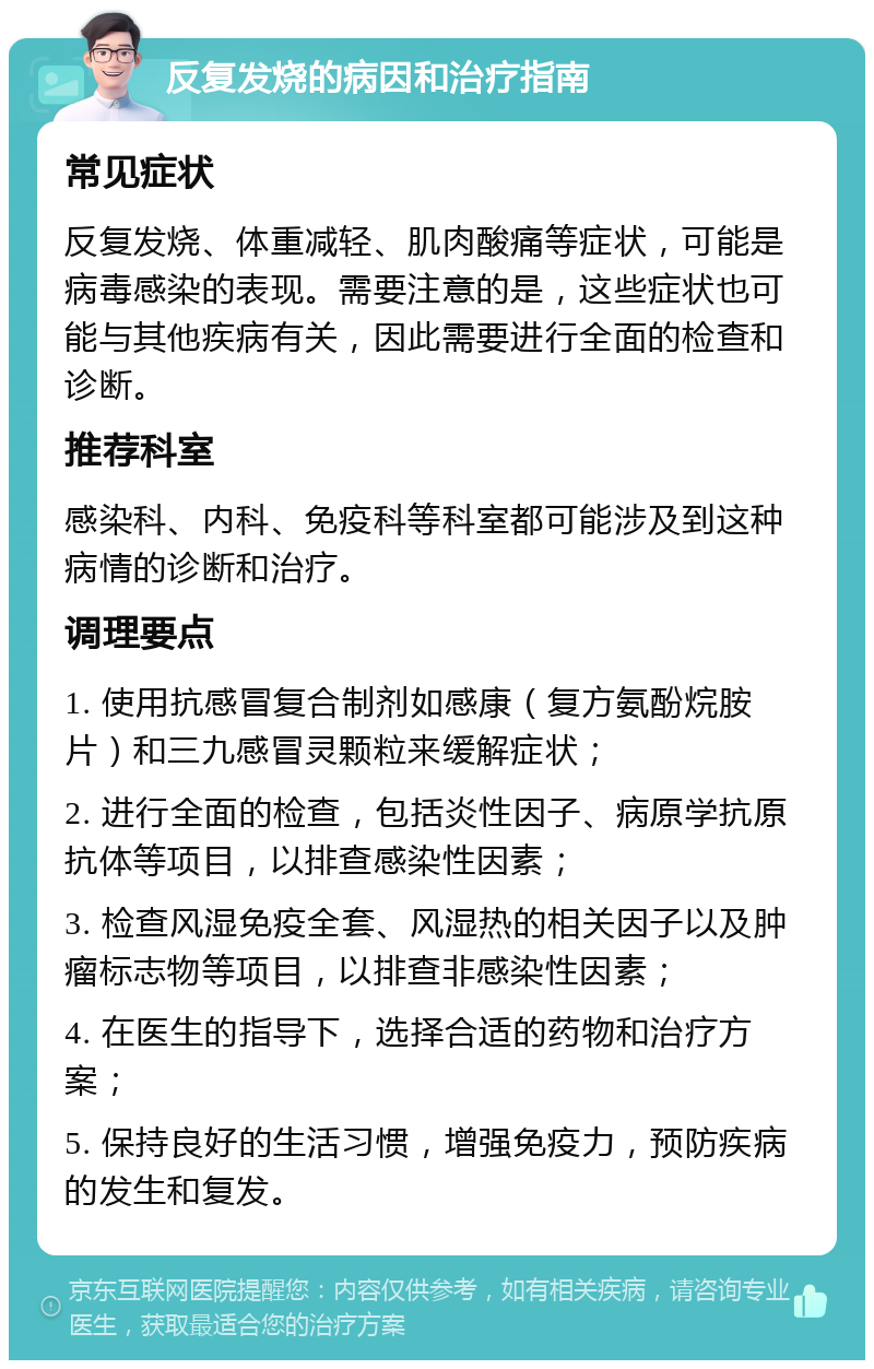 反复发烧的病因和治疗指南 常见症状 反复发烧、体重减轻、肌肉酸痛等症状，可能是病毒感染的表现。需要注意的是，这些症状也可能与其他疾病有关，因此需要进行全面的检查和诊断。 推荐科室 感染科、内科、免疫科等科室都可能涉及到这种病情的诊断和治疗。 调理要点 1. 使用抗感冒复合制剂如感康（复方氨酚烷胺片）和三九感冒灵颗粒来缓解症状； 2. 进行全面的检查，包括炎性因子、病原学抗原抗体等项目，以排查感染性因素； 3. 检查风湿免疫全套、风湿热的相关因子以及肿瘤标志物等项目，以排查非感染性因素； 4. 在医生的指导下，选择合适的药物和治疗方案； 5. 保持良好的生活习惯，增强免疫力，预防疾病的发生和复发。