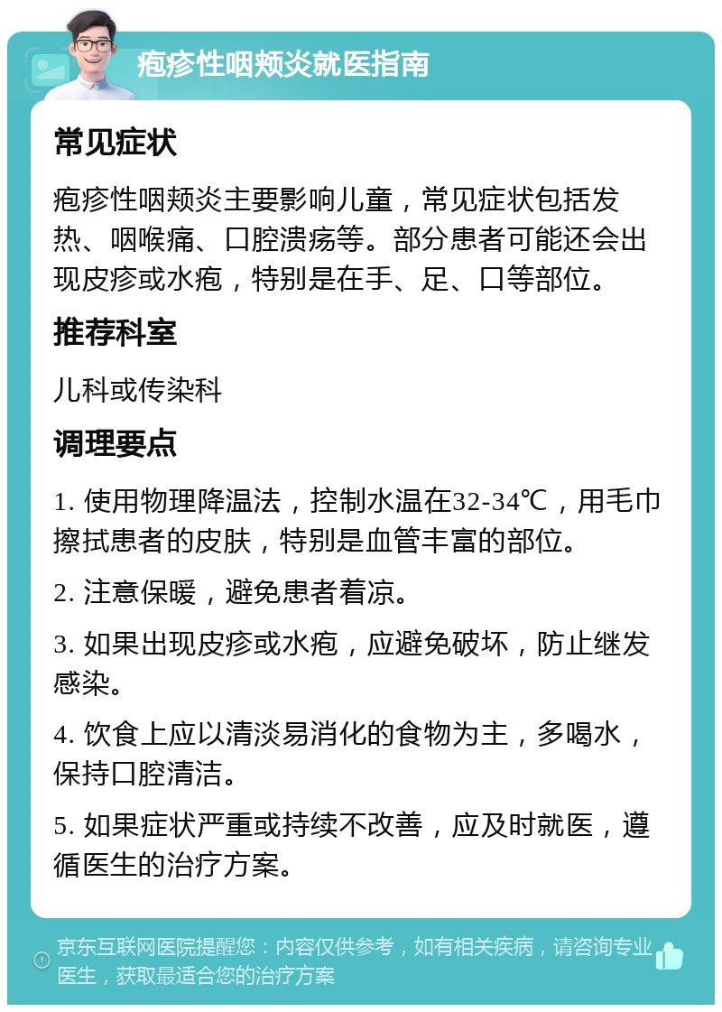 疱疹性咽颊炎就医指南 常见症状 疱疹性咽颊炎主要影响儿童，常见症状包括发热、咽喉痛、口腔溃疡等。部分患者可能还会出现皮疹或水疱，特别是在手、足、口等部位。 推荐科室 儿科或传染科 调理要点 1. 使用物理降温法，控制水温在32-34℃，用毛巾擦拭患者的皮肤，特别是血管丰富的部位。 2. 注意保暖，避免患者着凉。 3. 如果出现皮疹或水疱，应避免破坏，防止继发感染。 4. 饮食上应以清淡易消化的食物为主，多喝水，保持口腔清洁。 5. 如果症状严重或持续不改善，应及时就医，遵循医生的治疗方案。