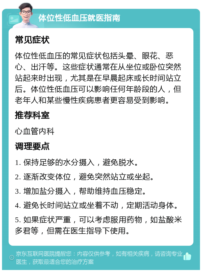 体位性低血压就医指南 常见症状 体位性低血压的常见症状包括头晕、眼花、恶心、出汗等。这些症状通常在从坐位或卧位突然站起来时出现，尤其是在早晨起床或长时间站立后。体位性低血压可以影响任何年龄段的人，但老年人和某些慢性疾病患者更容易受到影响。 推荐科室 心血管内科 调理要点 1. 保持足够的水分摄入，避免脱水。 2. 逐渐改变体位，避免突然站立或坐起。 3. 增加盐分摄入，帮助维持血压稳定。 4. 避免长时间站立或坐着不动，定期活动身体。 5. 如果症状严重，可以考虑服用药物，如盐酸米多君等，但需在医生指导下使用。